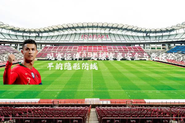 观赛证件：足球赛事安全与竞技公平的隐形防线